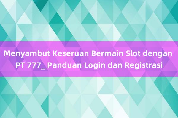 Menyambut Keseruan Bermain Slot dengan PT 777_ Panduan Login dan Registrasi