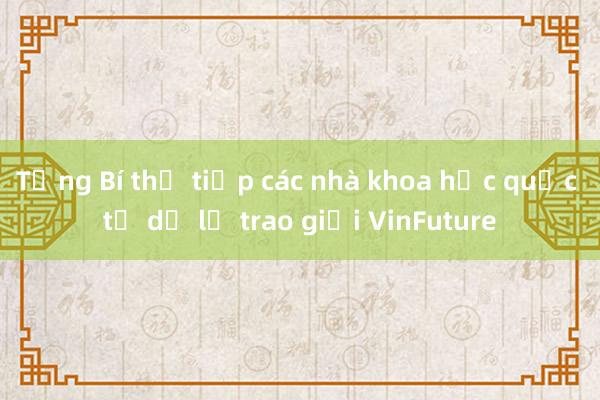 Tổng Bí thư tiếp các nhà khoa học quốc tế dự lễ trao giải VinFuture