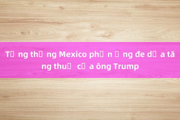 Tổng thống Mexico phản ứng đe dọa tăng thuế của ông Trump