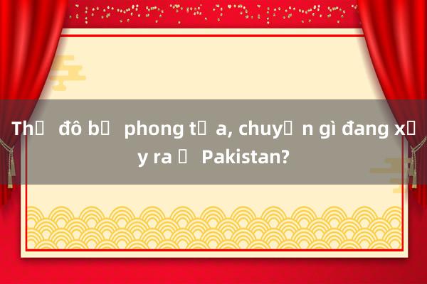 Thủ đô bị phong tỏa， chuyện gì đang xảy ra ở Pakistan?