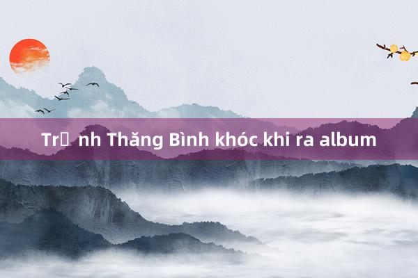 Trịnh Thăng Bình khóc khi ra album