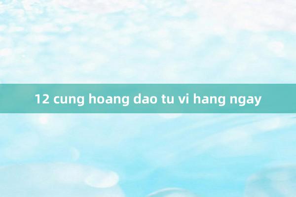 12 cung hoang dao tu vi hang ngay