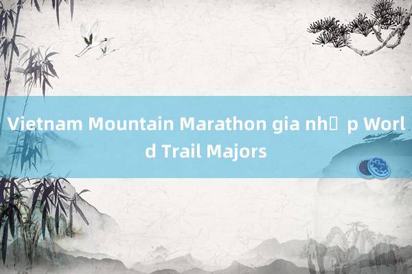 Vietnam Mountain Marathon gia nhập World Trail Majors