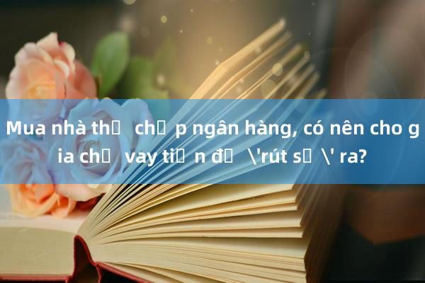 Mua nhà thế chấp ngân hàng, có nên cho gia chủ vay tiền để 'rút sổ' ra?