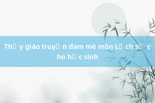 Thầy giáo truyền đam mê môn Lịch sử cho học sinh