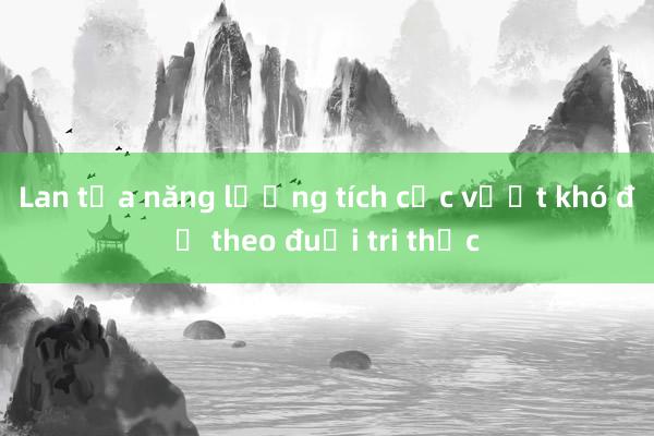 Lan tỏa năng lượng tích cực vượt khó để theo đuổi tri thức