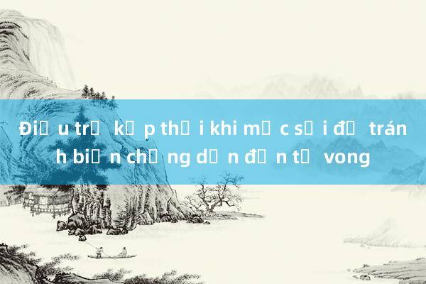 Điều trị kịp thời khi mắc sởi để tránh biến chứng dẫn đến tử vong