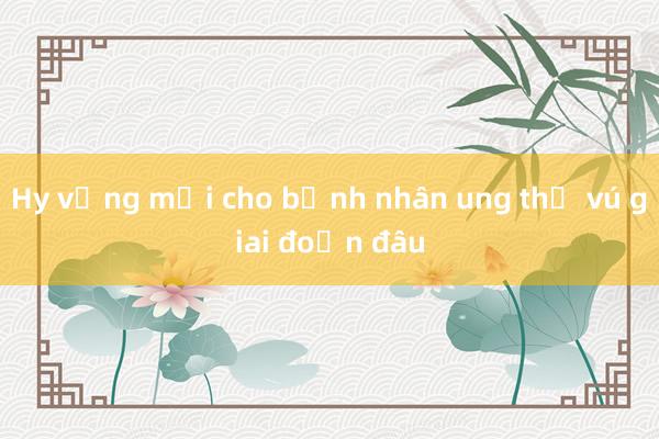 Hy vọng mới cho bệnh nhân ung thư vú giai đoạn đầu