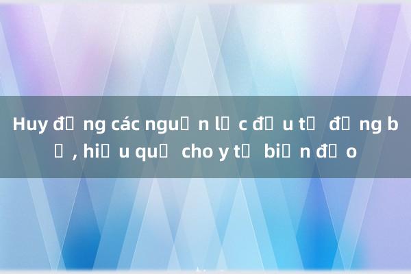 Huy động các nguồn lực đầu tư đồng bộ， hiệu quả cho y tế biển đảo