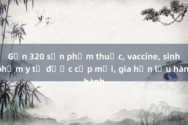 Gần 320 sản phẩm thuốc, vaccine, sinh phẩm y tế được cấp mới, gia hạn lưu hành