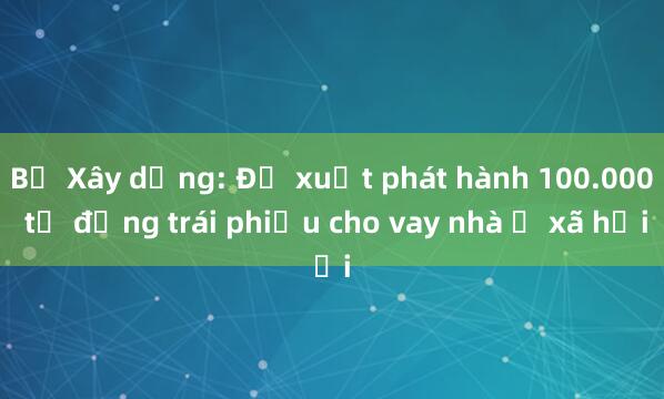 Bộ Xây dựng: Đề xuất phát hành 100.000 tỉ đồng trái phiếu cho vay nhà ở xã hội