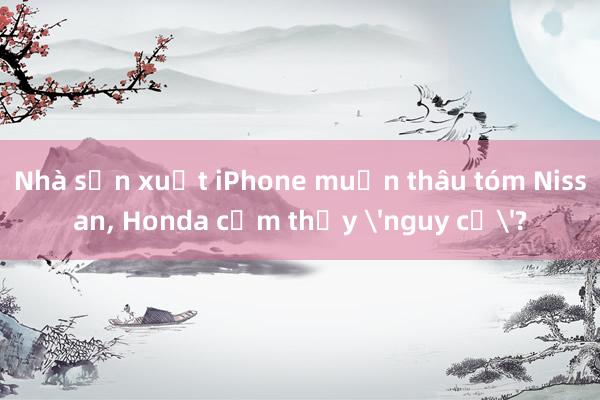 Nhà sản xuất iPhone muốn thâu tóm Nissan， Honda cảm thấy 'nguy cơ'?