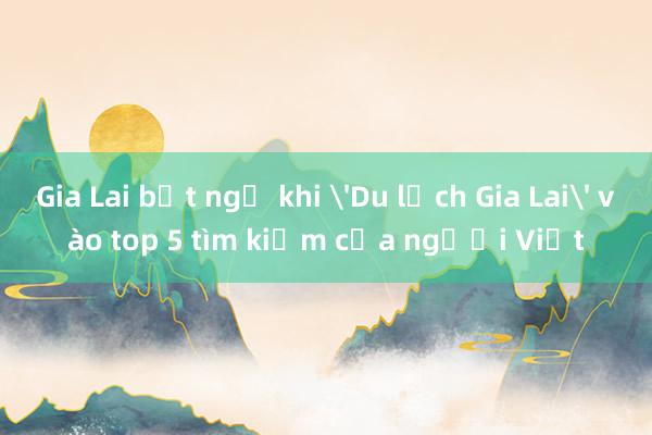 Gia Lai bất ngờ khi 'Du lịch Gia Lai' vào top 5 tìm kiếm của người Việt