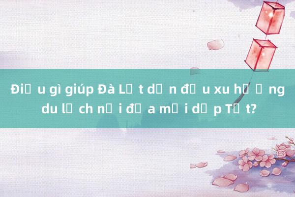 Điều gì giúp Đà Lạt dẫn đầu xu hướng du lịch nội địa mỗi dịp Tết?