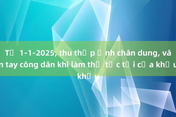 Từ 1-1-2025， thu thập ảnh chân dung， vân tay công dân khi làm thủ tục tại cửa khẩu