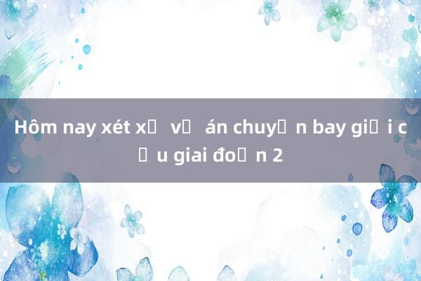 Hôm nay xét xử vụ án chuyến bay giải cứu giai đoạn 2