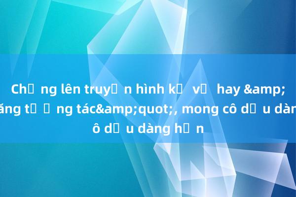 Chồng lên truyền hình kể vợ hay &quot;tăng tương tác&quot;， mong cô dịu dàng hơn