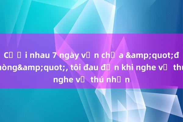 Cưới nhau 7 ngày vẫn chưa &quot;động phòng&quot;， tôi đau đớn khi nghe vợ thú nhận