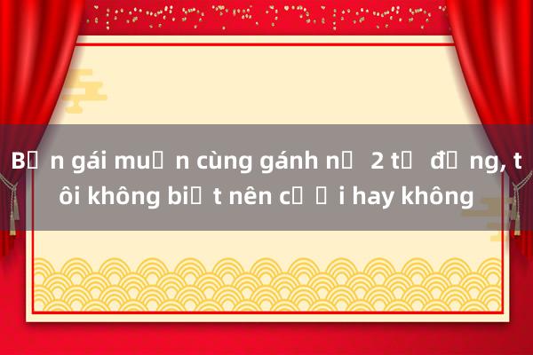 Bạn gái muốn cùng gánh nợ 2 tỷ đồng， tôi không biết nên cưới hay không