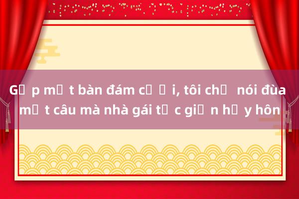 Gặp mặt bàn đám cưới， tôi chỉ nói đùa một câu mà nhà gái tức giận hủy hôn