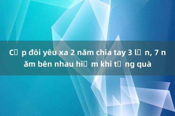 Cặp đôi yêu xa 2 năm chia tay 3 lần， 7 năm bên nhau hiếm khi tặng quà