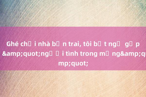 Ghé chơi nhà bạn trai， tôi bất ngờ gặp lại &quot;người tình trong mộng&quot;