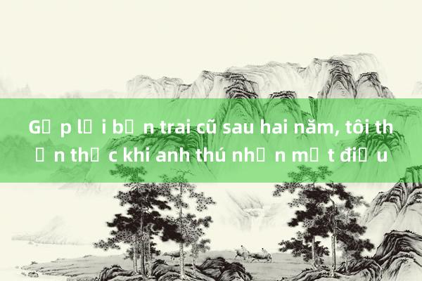 Gặp lại bạn trai cũ sau hai năm， tôi thổn thức khi anh thú nhận một điều