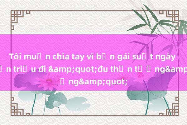 Tôi muốn chia tay vì bạn gái suốt ngày tiêu tiền triệu đi &quot;đu thần tượng&quot;