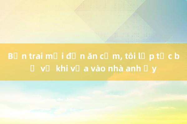 Bạn trai mời đến ăn cơm， tôi lập tức bỏ về khi vừa vào nhà anh ấy