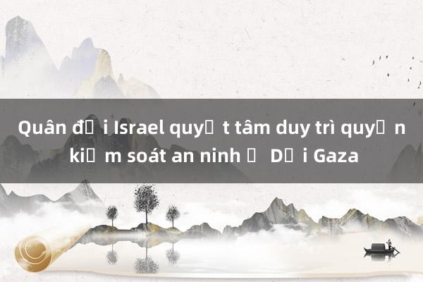 Quân đội Israel quyết tâm duy trì quyền kiểm soát an ninh ở Dải Gaza