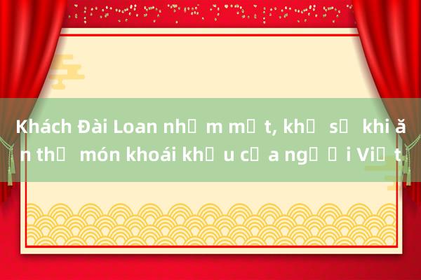 Khách Đài Loan nhắm mắt, khổ sở khi ăn thử món khoái khẩu của người Việt