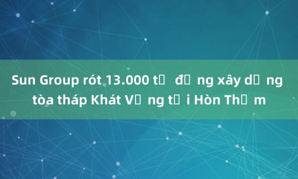 Sun Group rót 13.000 tỷ đồng xây dựng tòa tháp Khát Vọng tại Hòn Thơm