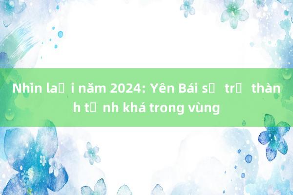 Nhìn lại năm 2024: Yên Bái sẽ trở thành tỉnh khá trong vùng