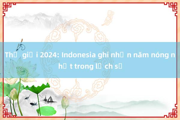 Thế giới 2024: Indonesia ghi nhận năm nóng nhất trong lịch sử