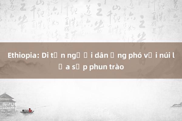 Ethiopia: Di tản người dân ứng phó với núi lửa sắp phun trào