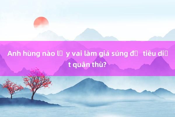 Anh hùng nào lấy vai làm giá súng để tiêu diệt quân thù?