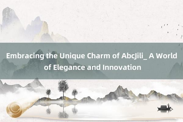 Embracing the Unique Charm of AbcJili_ A World of Elegance and Innovation